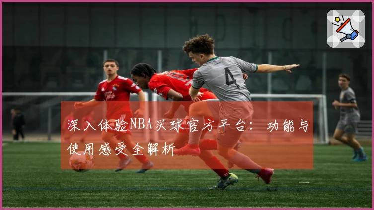 深入体验NBA买球官方平台：功能与使用感受全解析