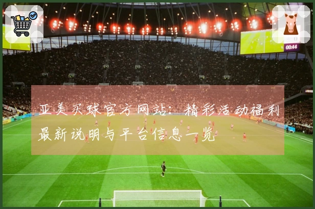 亚美买球官方网站：精彩活动福利最新说明与平台信息一览