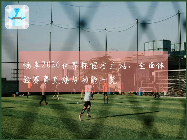 畅享2026世界杯官方主站，全面体验赛事直播与功能一览