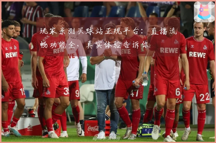 玩家亲测买球站正规平台：直播流畅功能全，真实体验告诉你