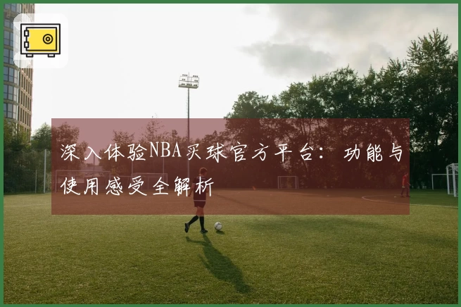 深入体验NBA买球官方平台：功能与使用感受全解析